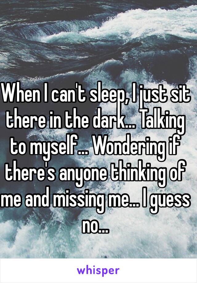 When I can't sleep, I just sit there in the dark... Talking to myself... Wondering if there's anyone thinking of me and missing me... I guess no...