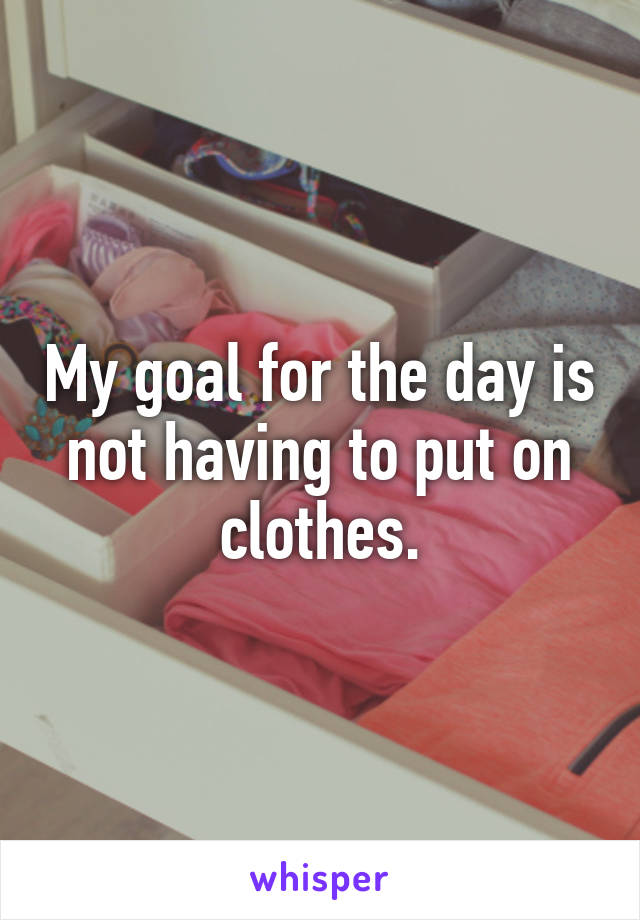 My goal for the day is not having to put on clothes.