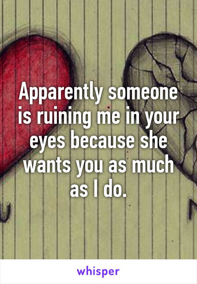 Apparently someone is ruining me in your eyes because she wants you as much as I do.