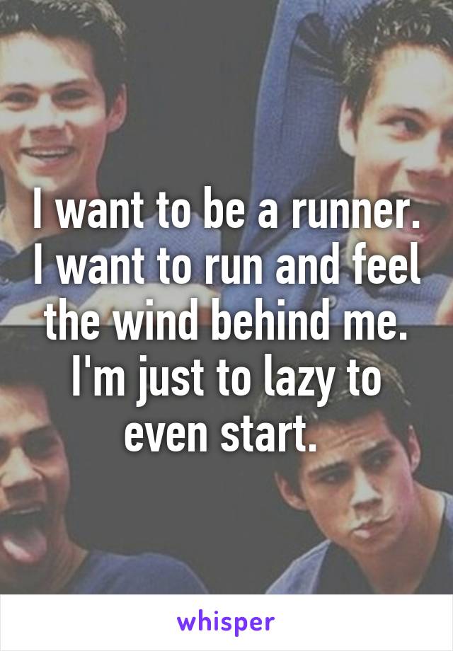 I want to be a runner. I want to run and feel the wind behind me. I'm just to lazy to even start. 