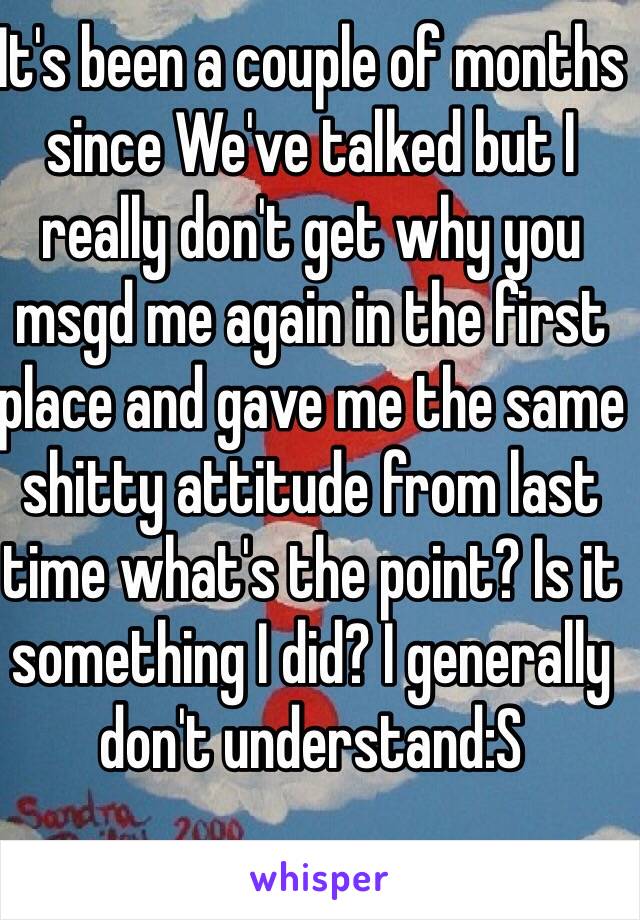 It's been a couple of months since We've talked but I really don't get why you msgd me again in the first place and gave me the same shitty attitude from last time what's the point? Is it something I did? I generally don't understand:S 