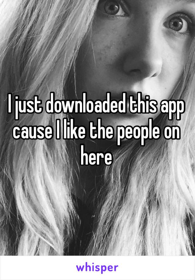 I just downloaded this app cause I like the people on here