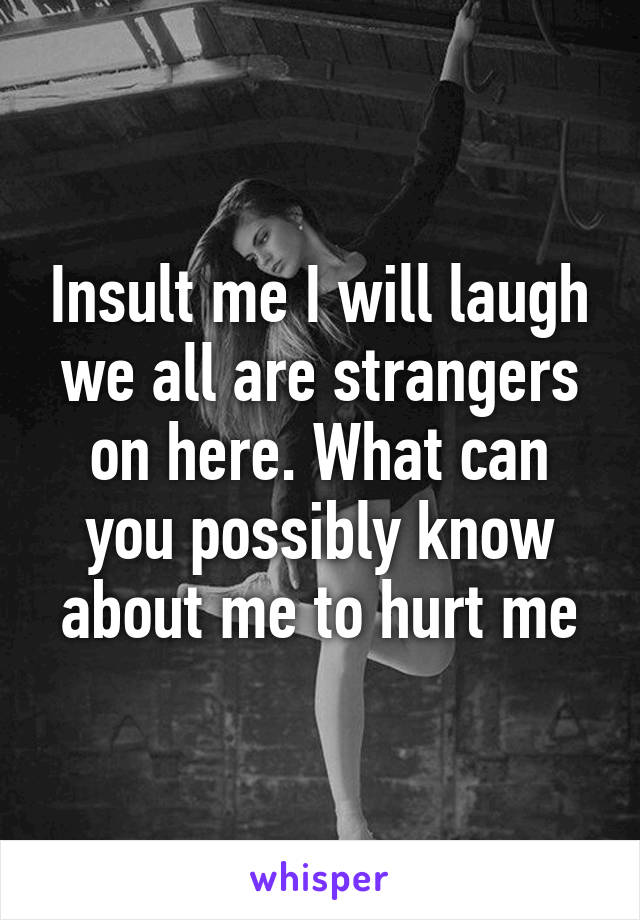 Insult me I will laugh we all are strangers on here. What can you possibly know about me to hurt me