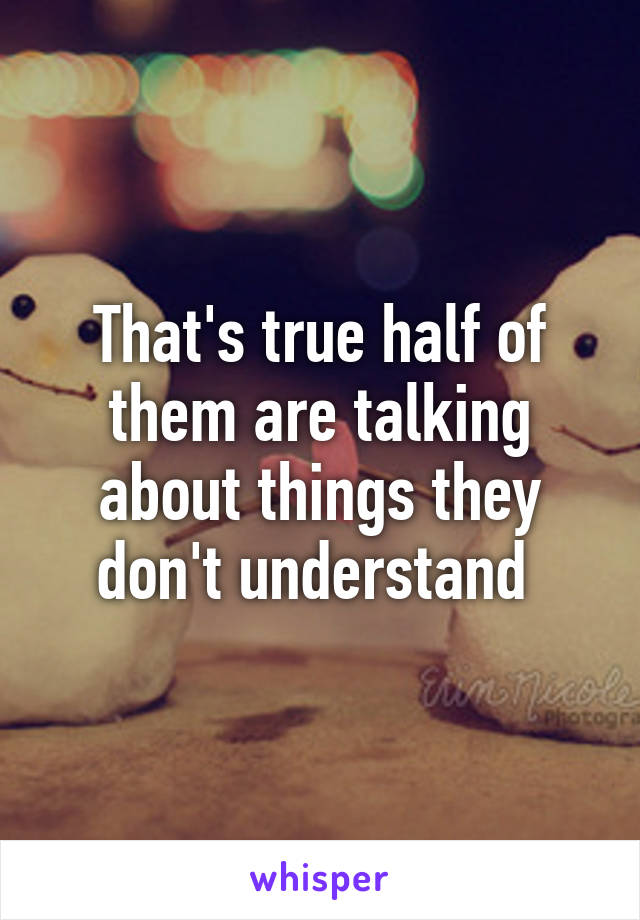 That's true half of them are talking about things they don't understand 