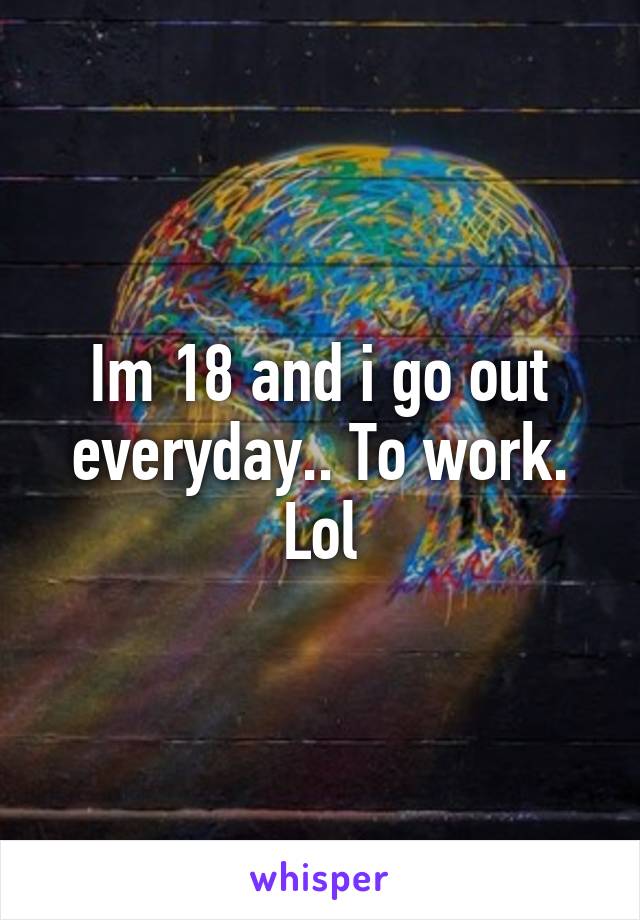 Im 18 and i go out everyday.. To work. Lol