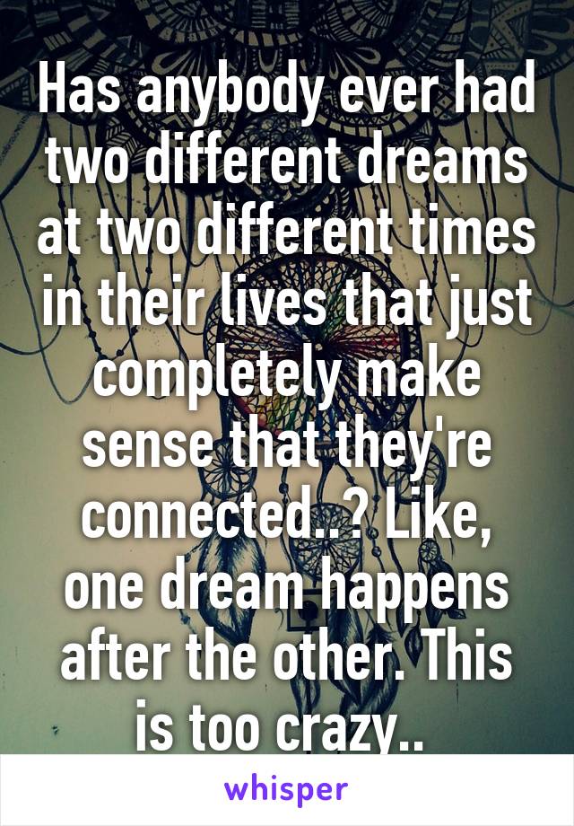 Has anybody ever had two different dreams at two different times in their lives that just completely make sense that they're connected..? Like, one dream happens after the other. This is too crazy.. 