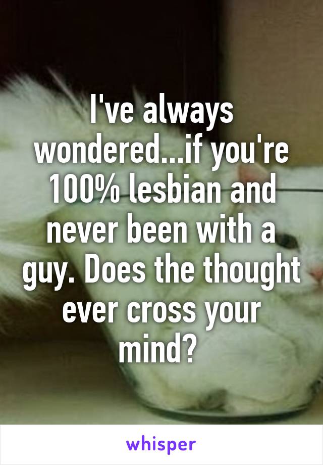 I've always wondered...if you're 100% lesbian and never been with a guy. Does the thought ever cross your mind? 