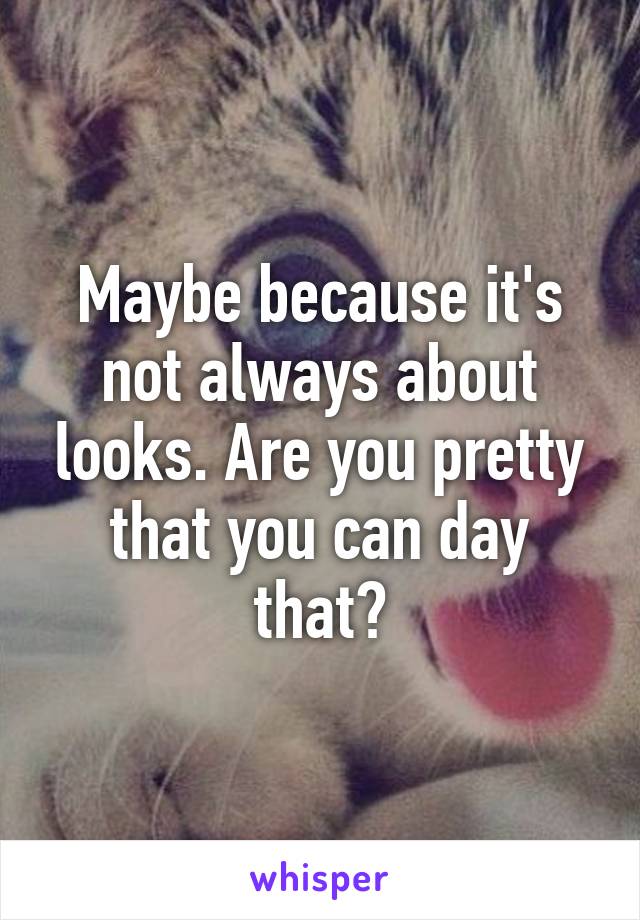 Maybe because it's not always about looks. Are you pretty that you can day that?