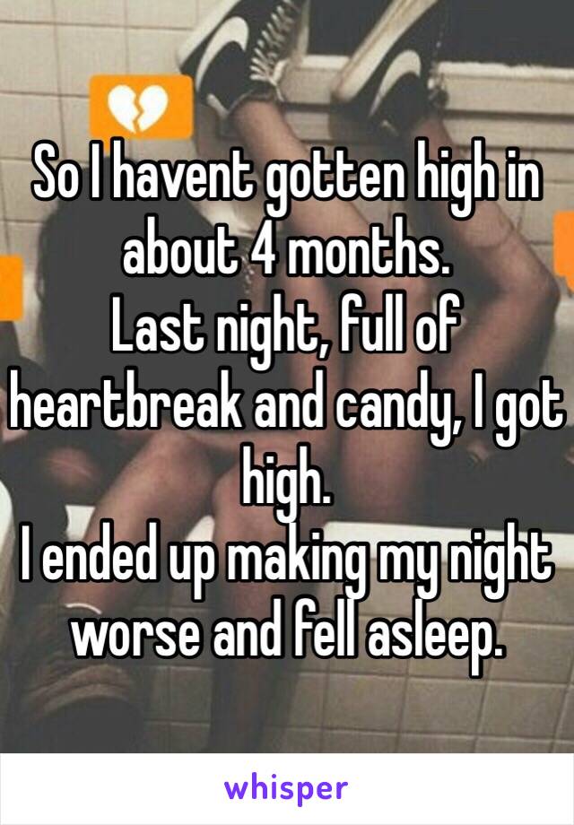 So I havent gotten high in about 4 months.
Last night, full of heartbreak and candy, I got high.
I ended up making my night worse and fell asleep.