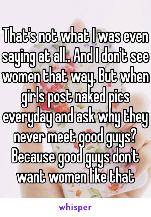 That's not what I was even saying at all.. And I don't see women that way. But when girls post naked pics everyday and ask why they never meet good guys? Because good guys don't want women like that 