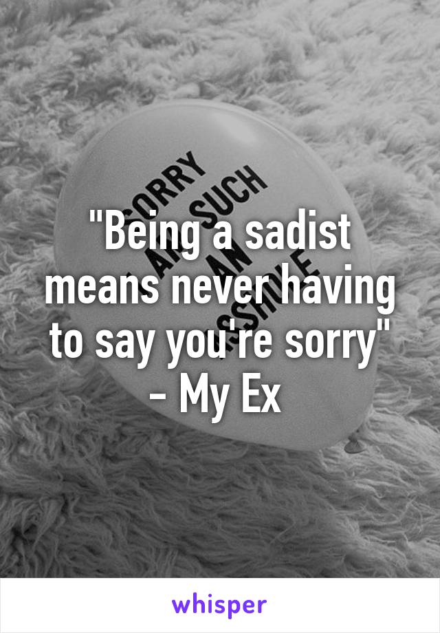 "Being a sadist means never having to say you're sorry"
- My Ex 