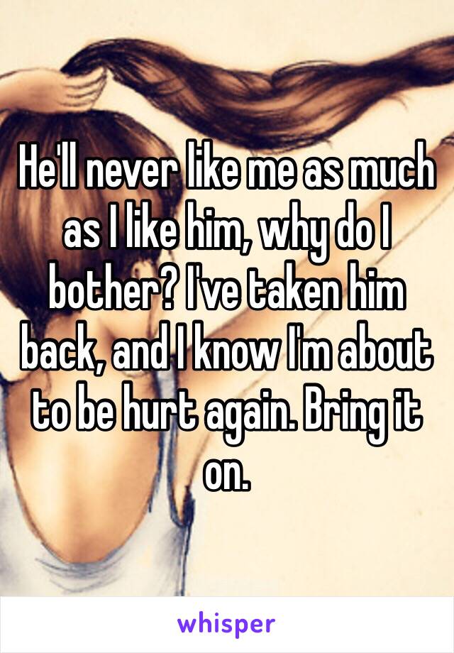 He'll never like me as much as I like him, why do I bother? I've taken him back, and I know I'm about to be hurt again. Bring it on.