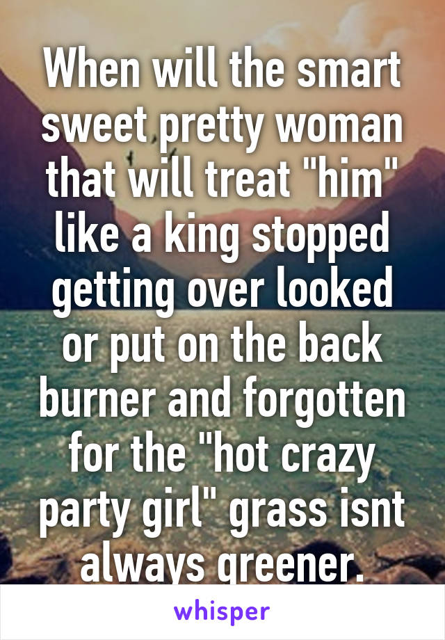 When will the smart sweet pretty woman that will treat "him" like a king stopped getting over looked or put on the back burner and forgotten for the "hot crazy party girl" grass isnt always greener.