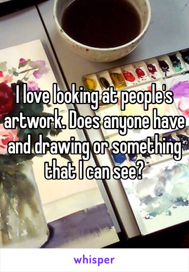 I love looking at people's artwork. Does anyone have and drawing or something that I can see?