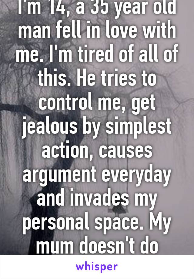 I'm 14, a 35 year old man fell in love with me. I'm tired of all of this. He tries to control me, get jealous by simplest action, causes argument everyday and invades my personal space. My mum doesn't do anything about it. 