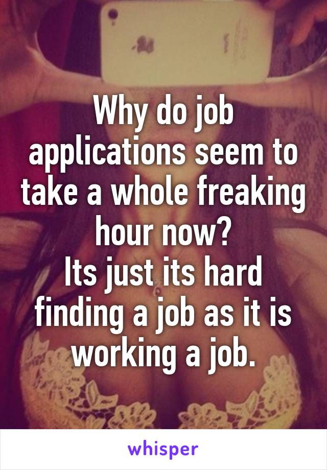 Why do job applications seem to take a whole freaking hour now?
Its just its hard finding a job as it is working a job.