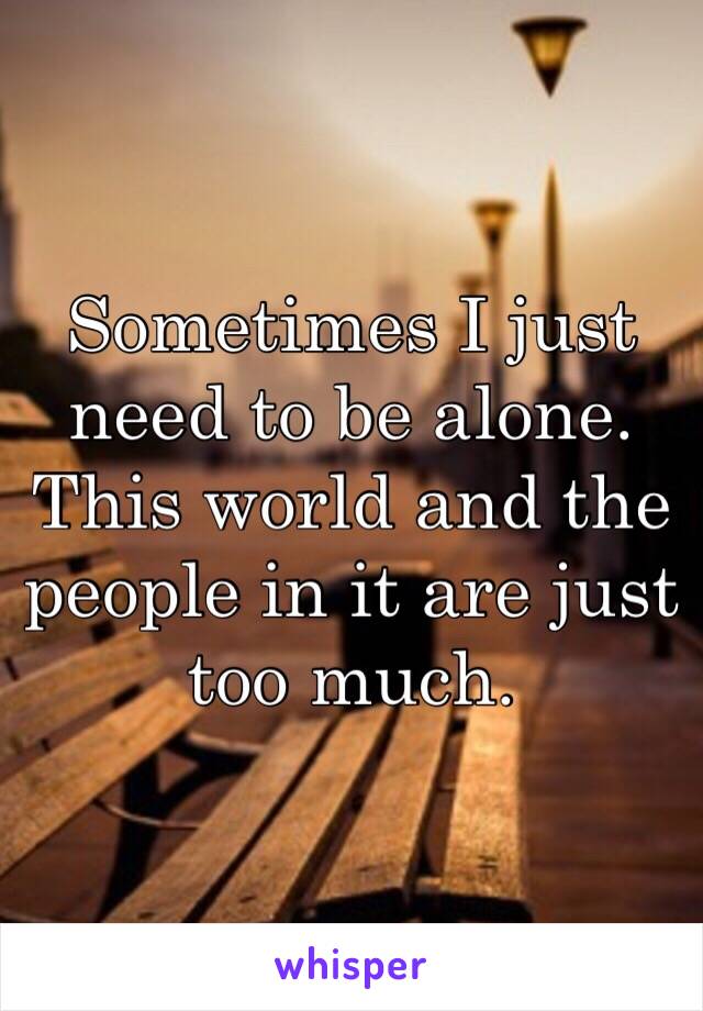 Sometimes I just need to be alone. This world and the people in it are just too much. 