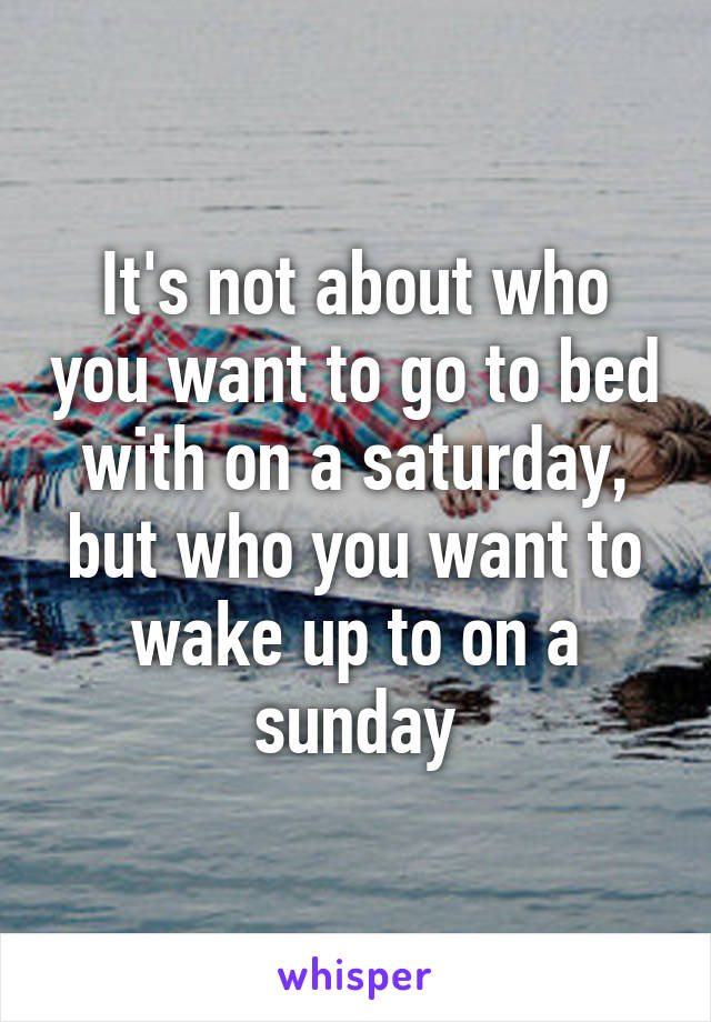 It's not about who you want to go to bed with on a saturday, but who you want to wake up to on a sunday