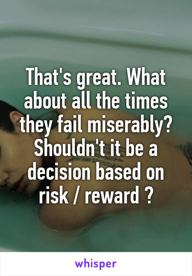 That's great. What about all the times they fail miserably? Shouldn't it be a decision based on risk / reward ?