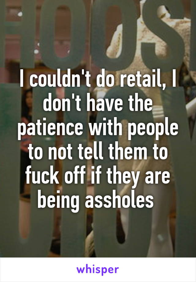 I couldn't do retail, I don't have the patience with people to not tell them to fuck off if they are being assholes 