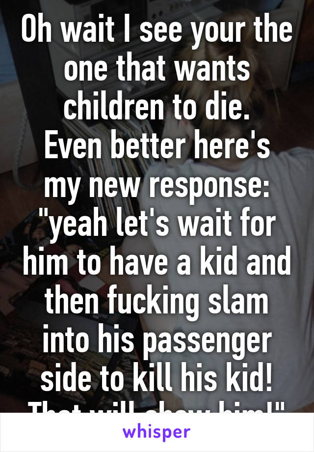 Oh wait I see your the one that wants children to die.
Even better here's my new response: "yeah let's wait for him to have a kid and then fucking slam into his passenger side to kill his kid! That will show him!"