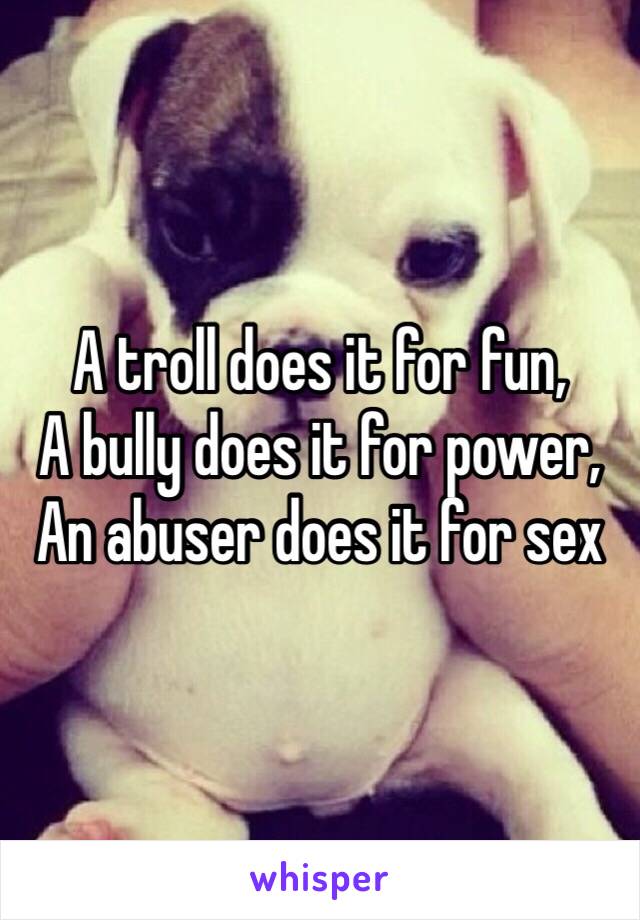 A troll does it for fun,
A bully does it for power,
An abuser does it for sex