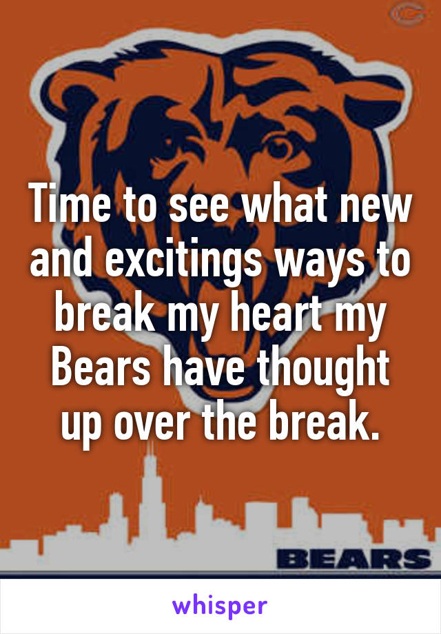 Time to see what new and excitings ways to break my heart my Bears have thought up over the break.