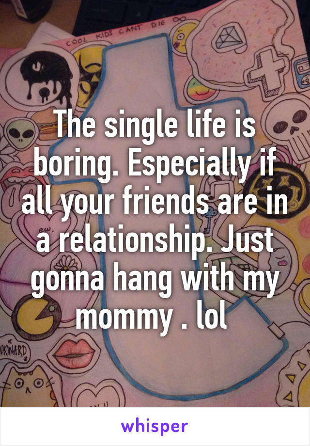 The single life is boring. Especially if all your friends are in a relationship. Just gonna hang with my mommy . lol 