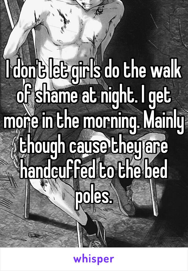 I don't let girls do the walk of shame at night. I get more in the morning. Mainly though cause they are handcuffed to the bed poles. 