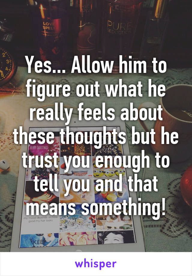 Yes... Allow him to figure out what he really feels about these thoughts but he trust you enough to tell you and that means something!