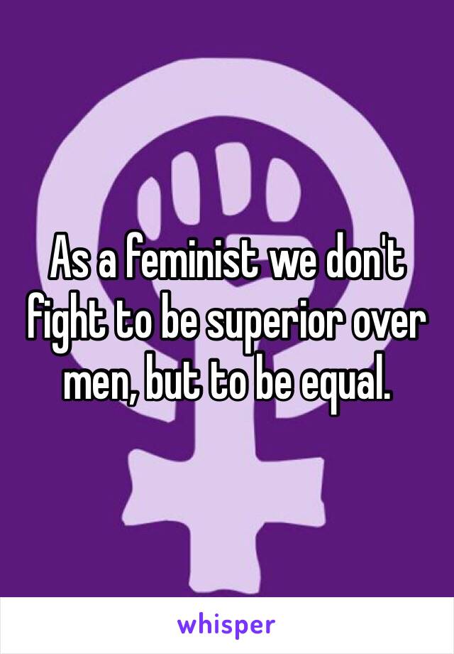 As a feminist we don't fight to be superior over men, but to be equal.  