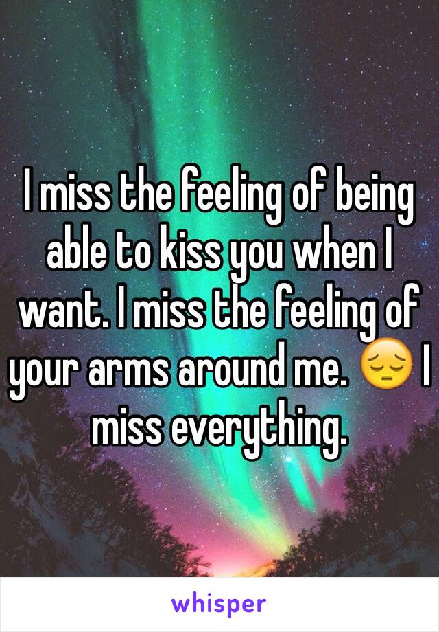 I miss the feeling of being able to kiss you when I want. I miss the feeling of your arms around me. 😔 I miss everything.