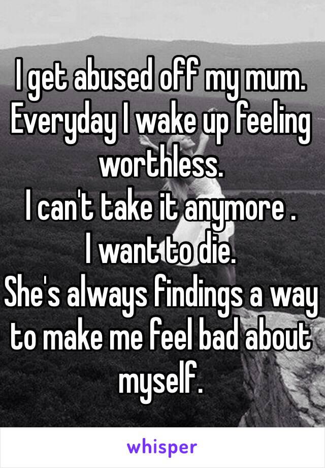 I get abused off my mum.
Everyday I wake up feeling worthless.
I can't take it anymore .
I want to die.
She's always findings a way to make me feel bad about myself.