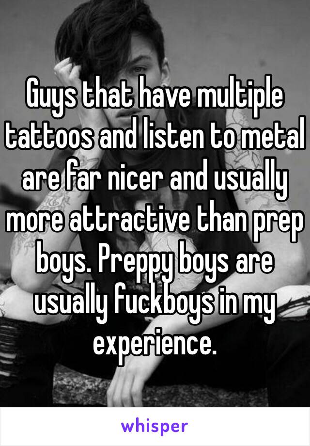 Guys that have multiple tattoos and listen to metal are far nicer and usually more attractive than prep boys. Preppy boys are usually fuckboys in my experience.