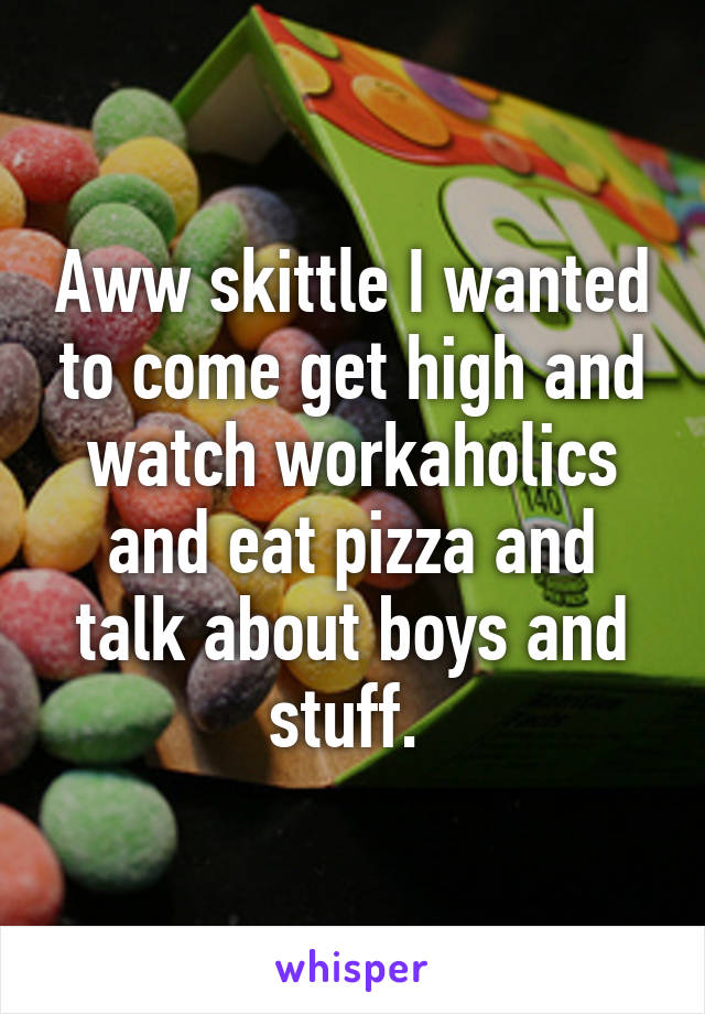 Aww skittle I wanted to come get high and watch workaholics and eat pizza and talk about boys and stuff. 