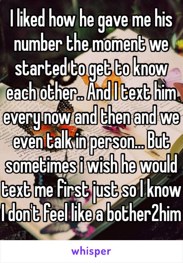 I liked how he gave me his number the moment we started to get to know each other.. And I text him every now and then and we even talk in person... But sometimes i wish he would text me first just so I know I don't feel like a bother2him