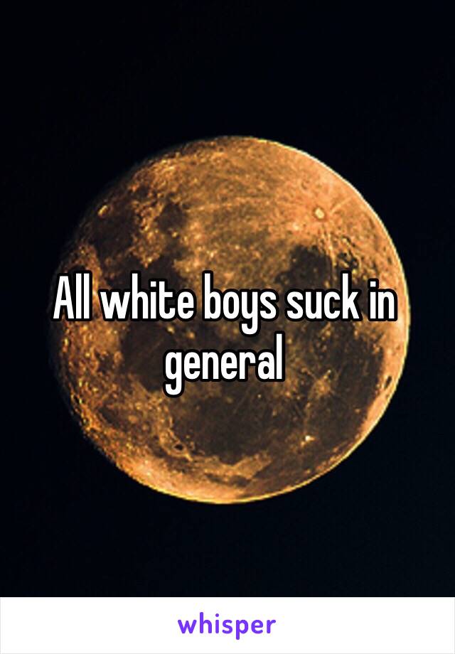 All white boys suck in general 