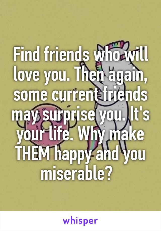 Find friends who will love you. Then again, some current friends may surprise you. It's your life. Why make THEM happy and you miserable?  