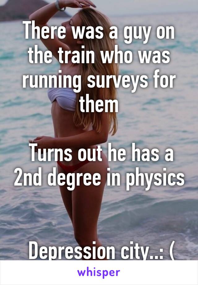 There was a guy on the train who was running surveys for them

 Turns out he has a 2nd degree in physics 

 Depression city..: (