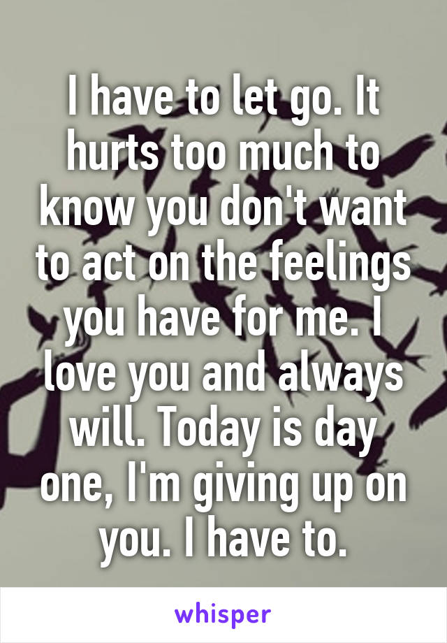 I have to let go. It hurts too much to know you don't want to act on the feelings you have for me. I love you and always will. Today is day one, I'm giving up on you. I have to.