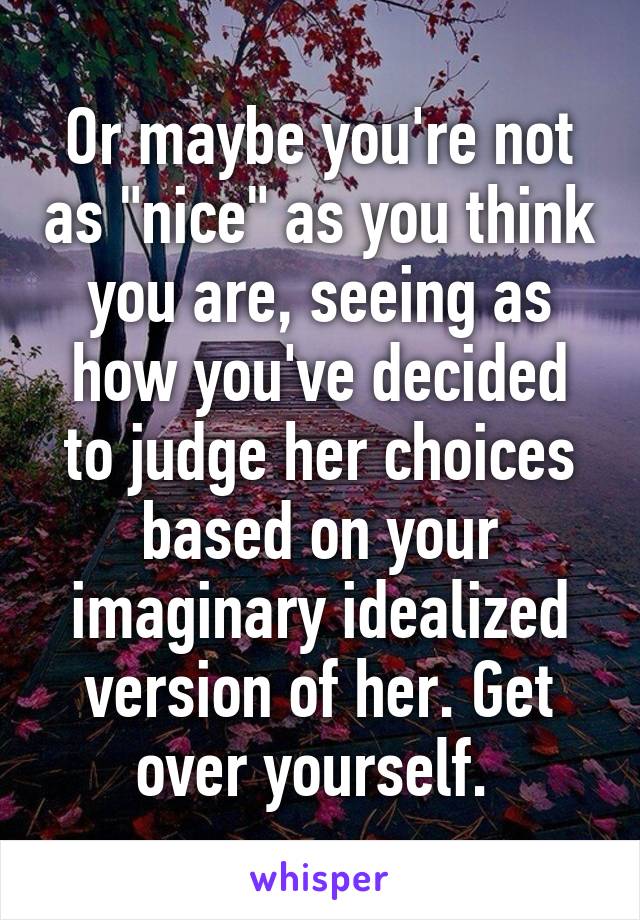 Or maybe you're not as "nice" as you think you are, seeing as how you've decided to judge her choices based on your imaginary idealized version of her. Get over yourself. 