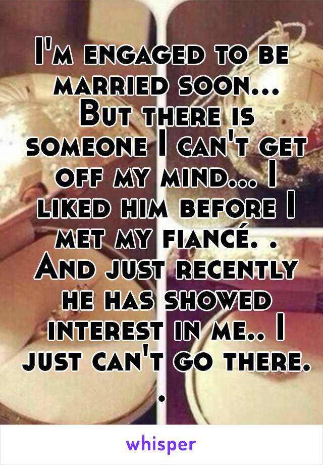 I'm engaged to be married soon... But there is someone I can't get off my mind... I liked him before I met my fiancé. . And just recently he has showed interest in me.. I just can't go there. . 