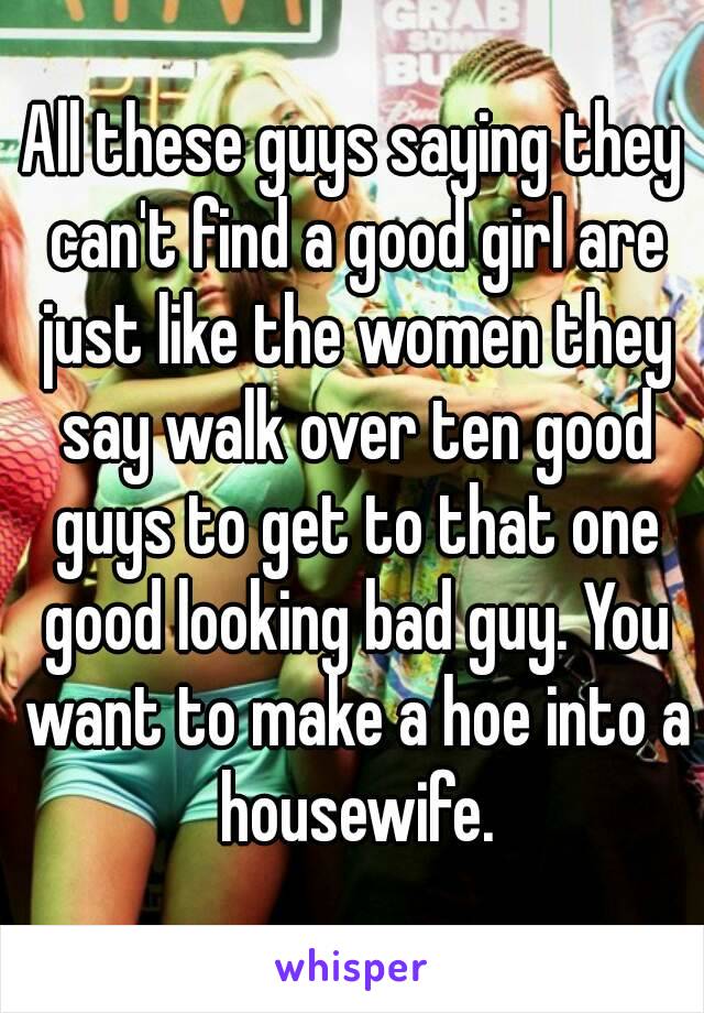 All these guys saying they can't find a good girl are just like the women they say walk over ten good guys to get to that one good looking bad guy. You want to make a hoe into a housewife.