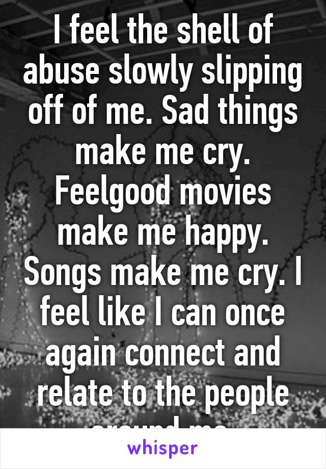 I feel the shell of abuse slowly slipping off of me. Sad things make me cry. Feelgood movies make me happy. Songs make me cry. I feel like I can once again connect and relate to the people around me.