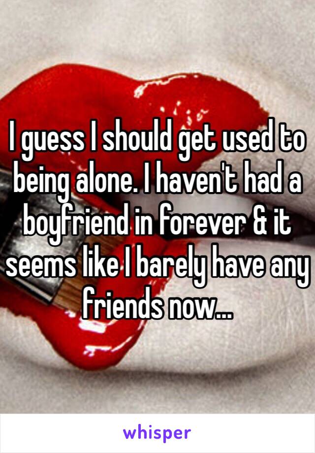 I guess I should get used to being alone. I haven't had a boyfriend in forever & it seems like I barely have any friends now...