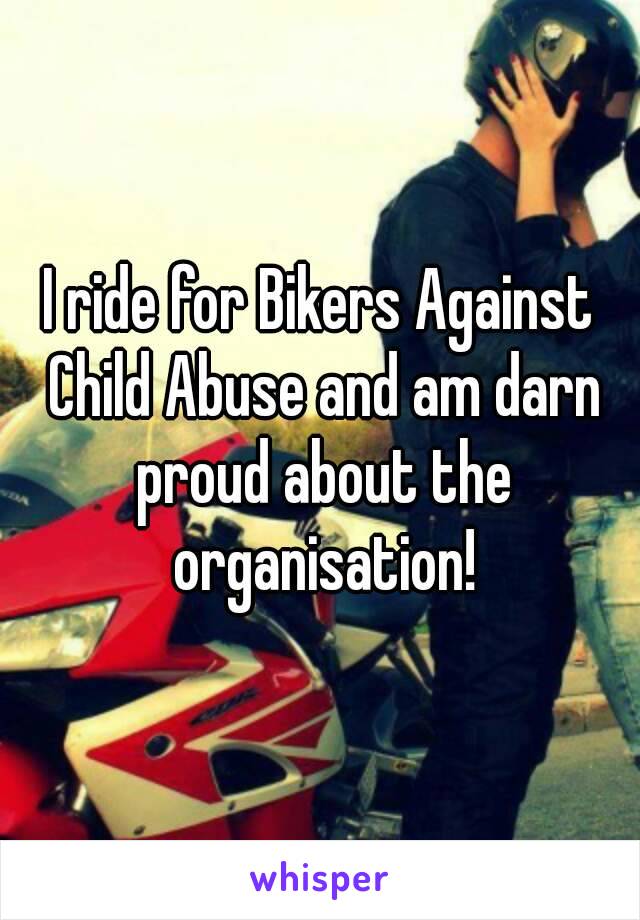 I ride for Bikers Against Child Abuse and am darn proud about the organisation!