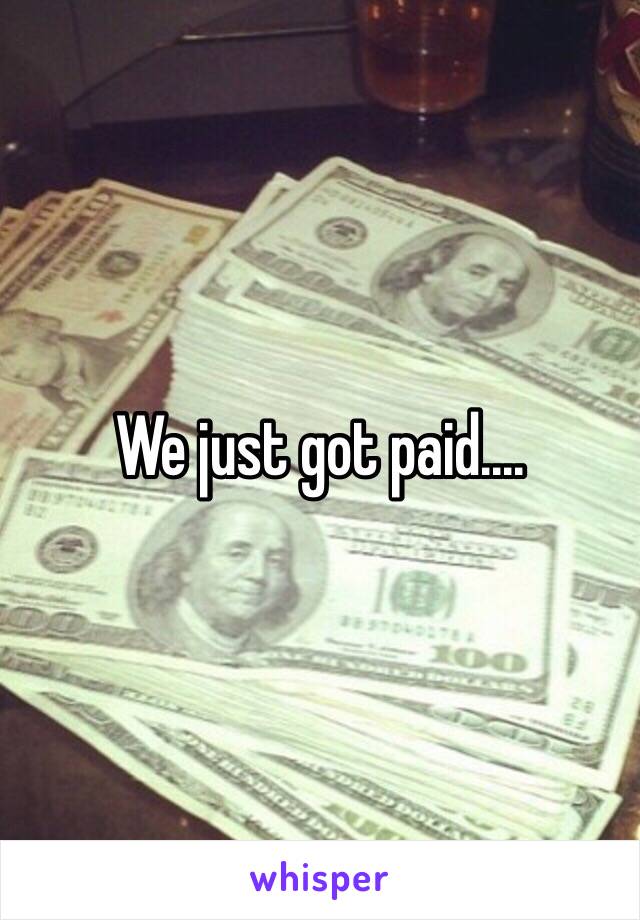 We just got paid....