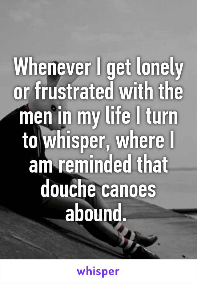 Whenever I get lonely or frustrated with the men in my life I turn to whisper, where I am reminded that douche canoes abound. 