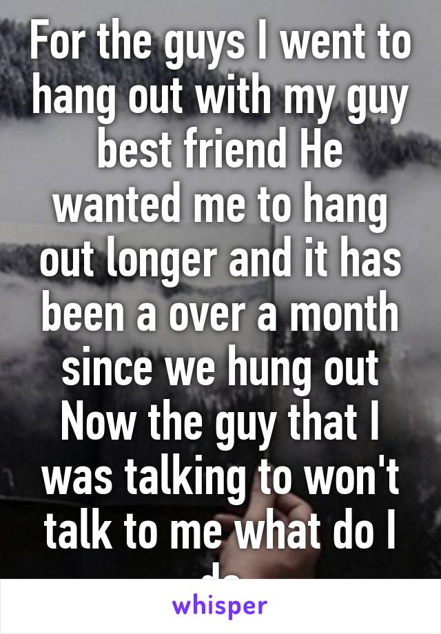 For the guys I went to hang out with my guy best friend He wanted me to hang out longer and it has been a over a month since we hung out Now the guy that I was talking to won't talk to me what do I do