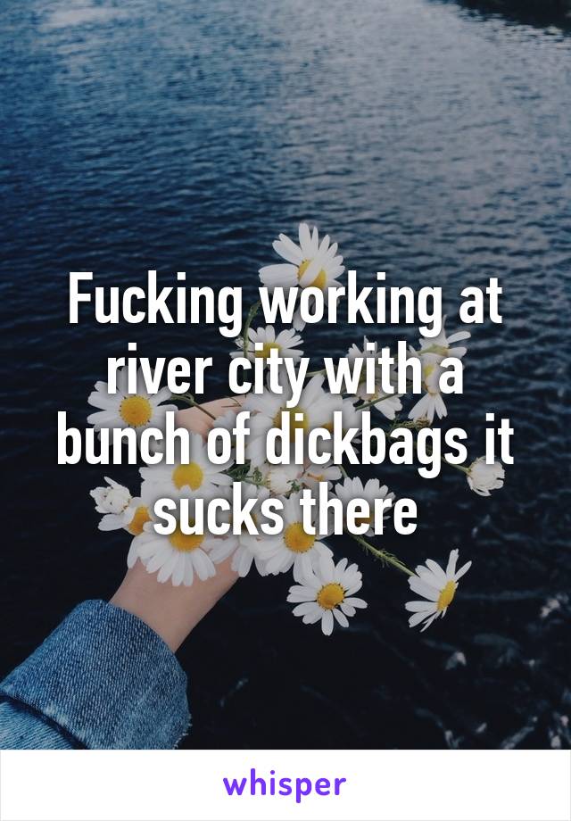 Fucking working at river city with a bunch of dickbags it sucks there